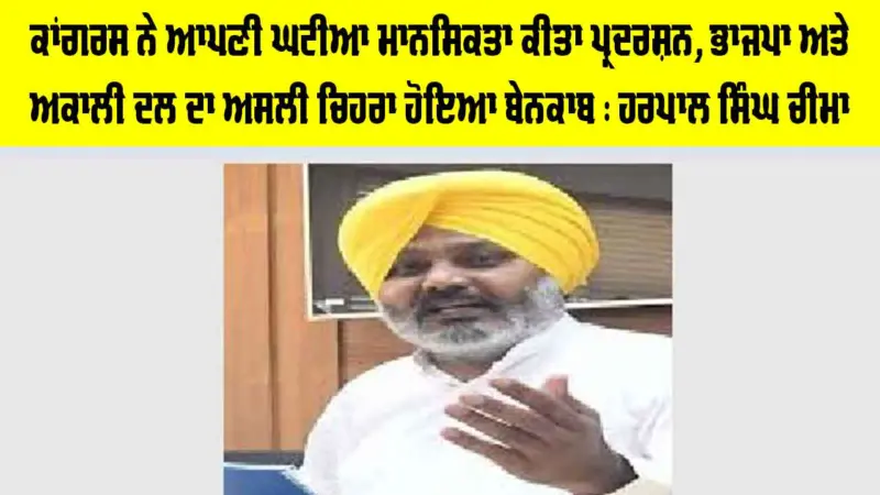 ਕਾਂਗਰਸ ਨੇ ਆਪਣੀ ਘਟੀਆ ਮਾਨਸਿਕਤਾ ਕੀਤਾ ਪ੍ਰਦਰਸ਼ਨ, ਭਾਜਪਾ ਅਤੇ ਅਕਾਲੀ ਦਲ ਦਾ ਅਸਲੀ ਚਿਹਰਾ ਹੋਇਆ ਬੇਨਕਾਬ : ਹਰਪਾਲ ਸਿੰਘ ਚੀਮਾ